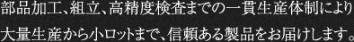 部品加工、組立、高精度検査までの一貫生産体制により大量生産から小ロットまで、信頼ある製品をお届けします